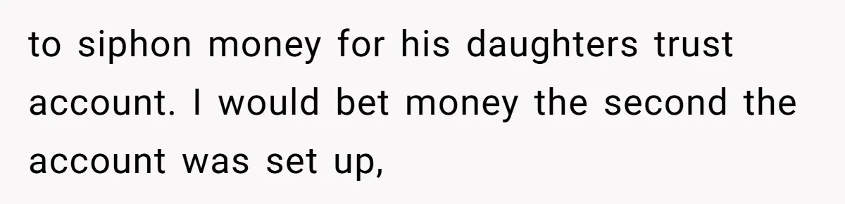 to siphon money for his daughters trust account. I would bet money the second the account was set up,