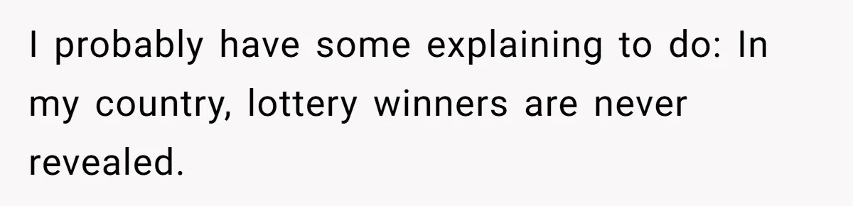 I probably have some explaining to do: In my country, lottery winners are never revealed.