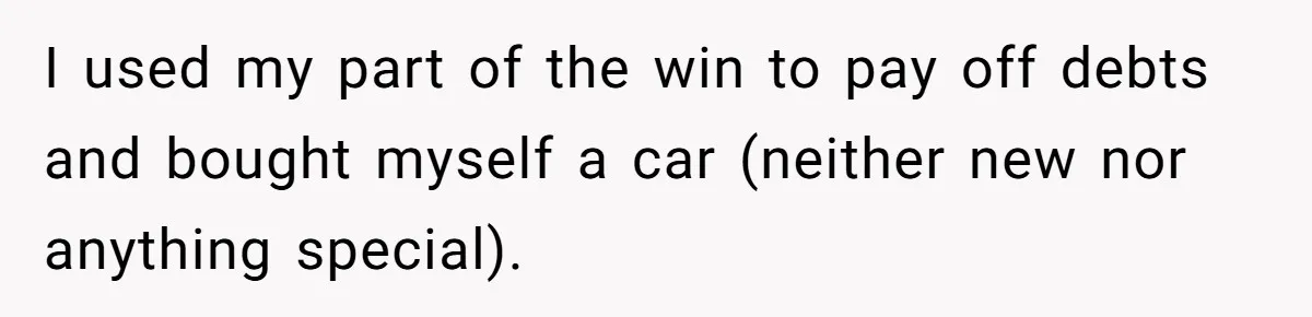 I used my part of the win to pay off debts and bought myself a car (neither new nor anything special).