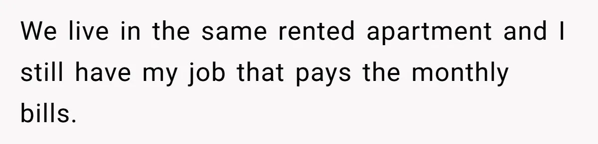 We live in the same rented apartment and I still have my job that pays the monthly bills.