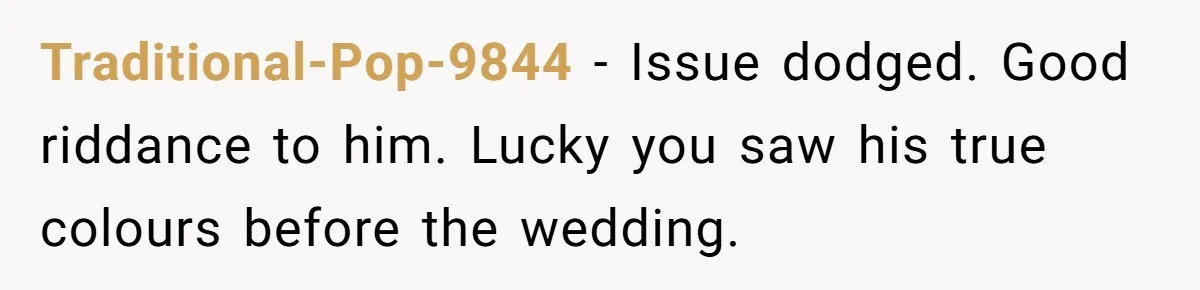 Traditional-Pop-9844 − Issue dodged. Good riddance to him. Lucky you saw his true colours before the wedding.