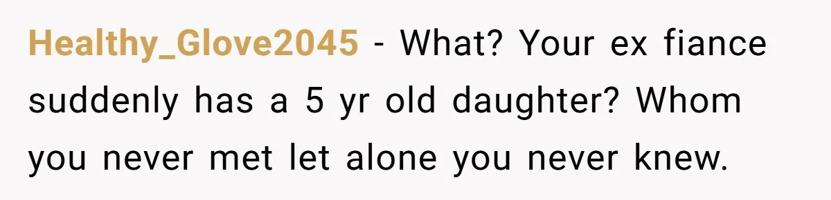 Healthy_Glove2045 − What? Your ex fiance suddenly has a 5 yr old daughter? Whom you never met let alone you never knew.