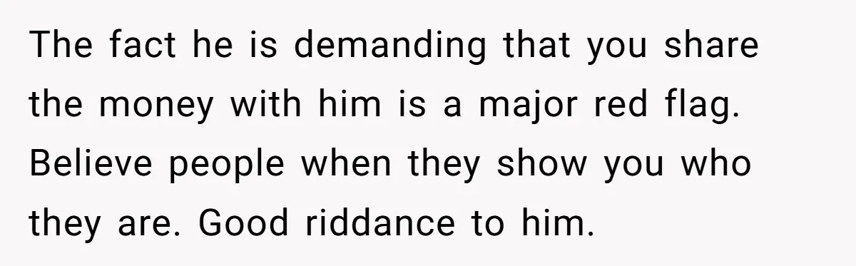 The fact he is demanding that you share the money with him is a major red flag. Believe people when they show you who they are. Good riddance to him.