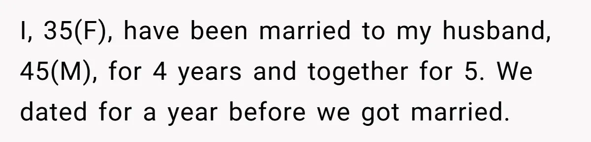 I, 35(F), have been married to my husband, 45(M), for 4 years and together for 5. We dated for a year before we got married.
