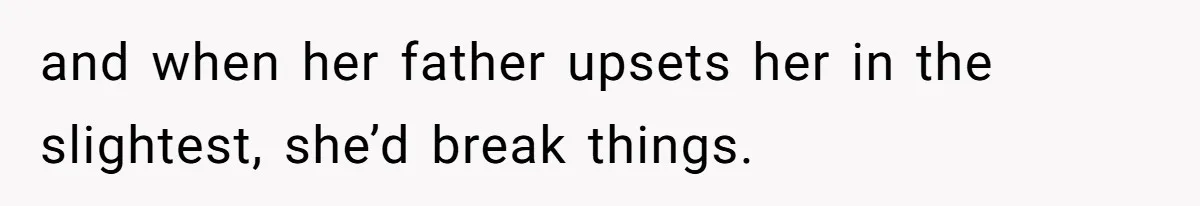 and when her father upsets her in the slightest, she’d break things.