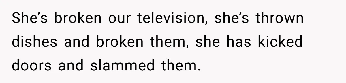 She’s broken our television, she’s thrown dishes and broken them, she has kicked doors and slammed them.