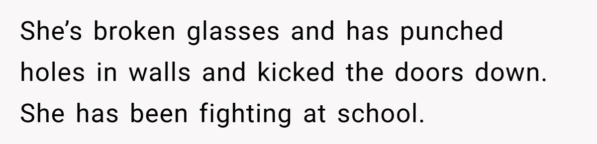 She’s broken glasses and has punched holes in walls and kicked the doors down. She has been fighting at school.