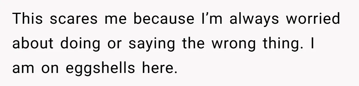 This scares me because I’m always worried about doing or saying the wrong thing. I am on eggshells here.