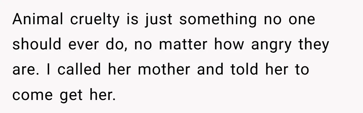 Animal cruelty is just something no one should ever do, no matter how angry they are. I called her mother and told her to come get her.