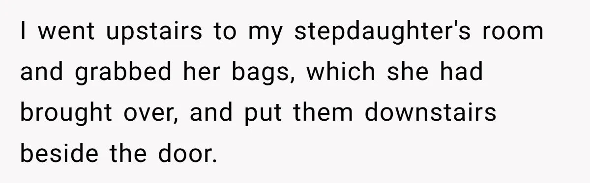I went upstairs to my stepdaughter's room and grabbed her bags, which she had brought over, and put them downstairs beside the door.