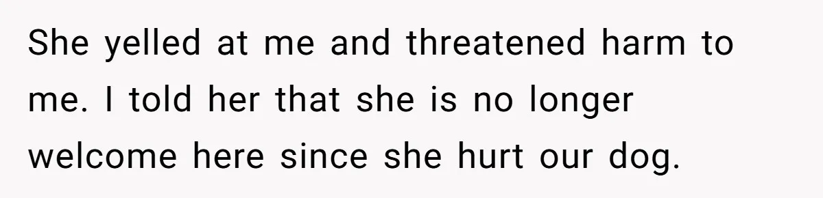 She yelled at me and threatened harm to me. I told her that she is no longer welcome here since she hurt our dog.