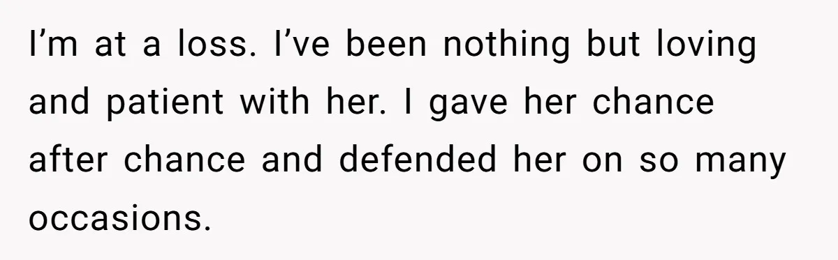 I’m at a loss. I’ve been nothing but loving and patient with her. I gave her chance after chance and defended her on so many occasions.