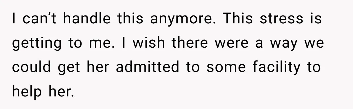 I can’t handle this anymore. This stress is getting to me. I wish there were a way we could get her admitted to some facility to help her.
