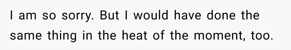 I am so sorry. But I would have done the same thing in the heat of the moment, too.
