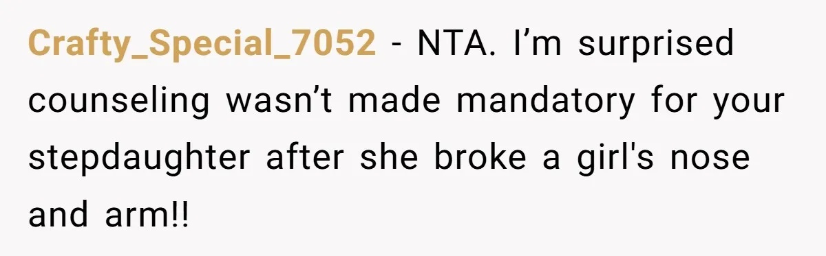 Crafty_Special_7052 − NTA. I’m surprised counseling wasn’t made mandatory for your stepdaughter after she broke a girl's nose and arm!!