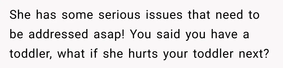She has some serious issues that need to be addressed asap! You said you have a toddler, what if she hurts your toddler next?