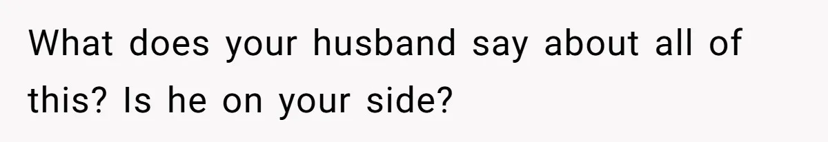 What does your husband say about all of this? Is he on your side?