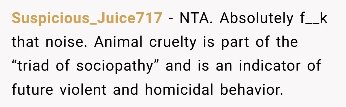 Suspicious_Juice717 − NTA. Absolutely f__k that noise. Animal cruelty is part of the “triad of sociopathy” and is an indicator of future violent and homicidal behavior.