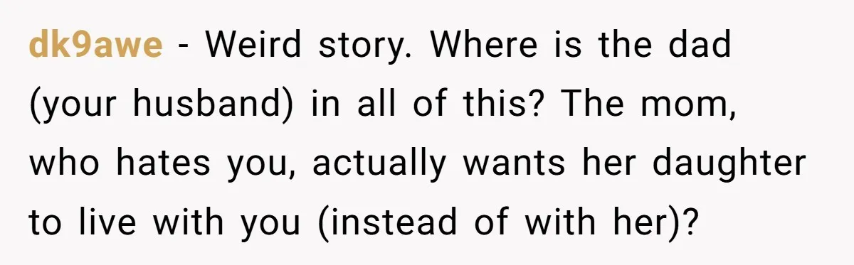 dk9awe − Weird story. Where is the dad (your husband) in all of this? The mom, who hates you, actually wants her daughter to live with you (instead of with...