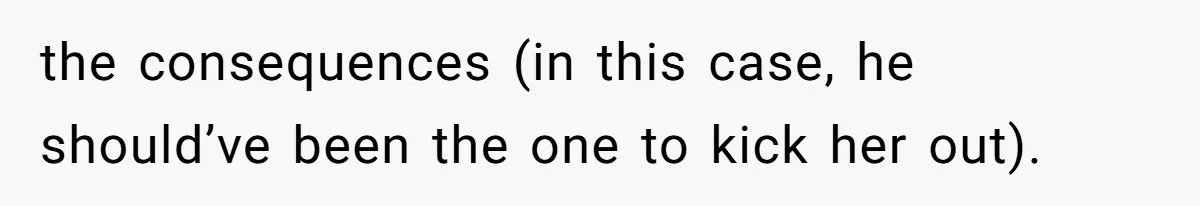 the consequences (in this case, he should’ve been the one to kick her out).