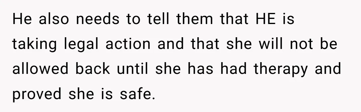 He also needs to tell them that HE is taking legal action and that she will not be allowed back until she has had therapy and proved she is safe.