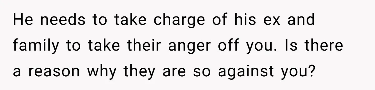 He needs to take charge of his ex and family to take their anger off you. Is there a reason why they are so against you?
