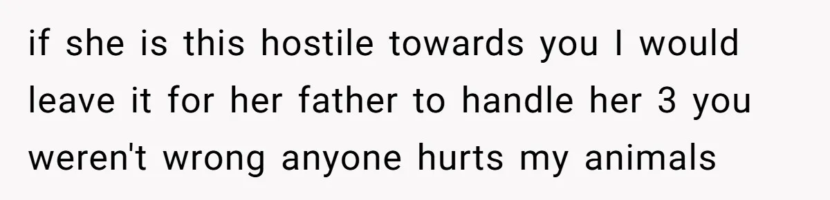 if she is this hostile towards you I would leave it for her father to handle her 3 you weren't wrong anyone hurts my animals