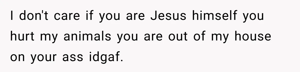 I don't care if you are Jesus himself you hurt my animals you are out of my house on your ass idgaf.