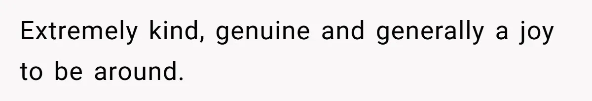 Extremely kind, genuine and generally a joy to be around.
