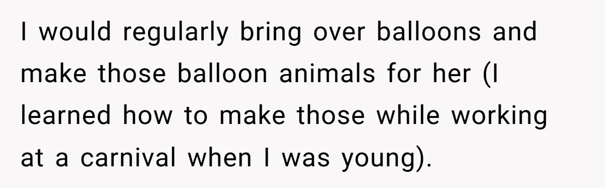 I would regularly bring over balloons and make those balloon animals for her (I learned how to make those while working at a carnival when I was young).