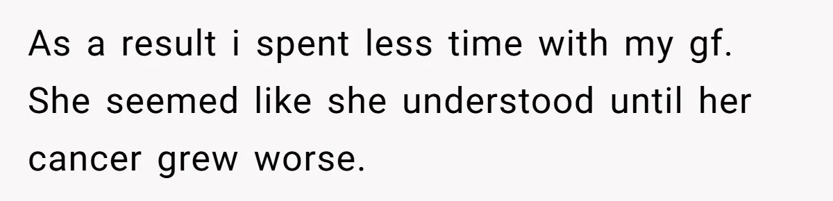 As a result i spent less time with my gf. She seemed like she understood until her cancer grew worse.