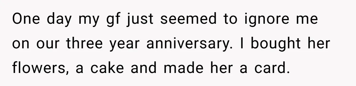 One day my gf just seemed to ignore me on our three year anniversary. I bought her flowers, a cake and made her a card.