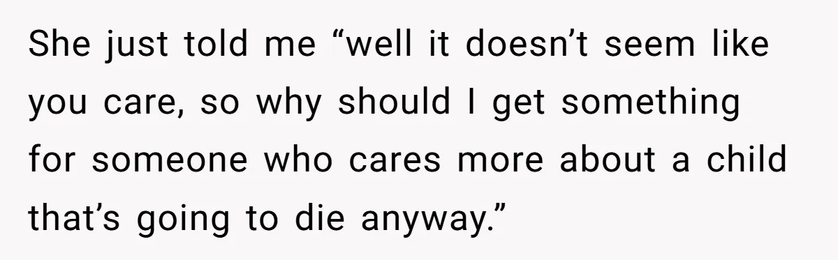 She just told me “well it doesn’t seem like you care, so why should I get something for someone who cares more about a child that’s going to die anyway.”