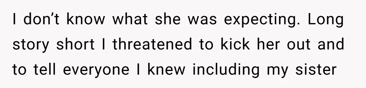 I don’t know what she was expecting. Long story short I threatened to kick her out and to tell everyone I knew including my sister