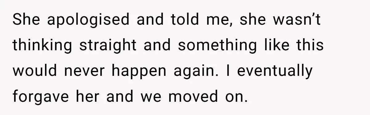 She apologised and told me, she wasn’t thinking straight and something like this would never happen again. I eventually forgave her and we moved on.