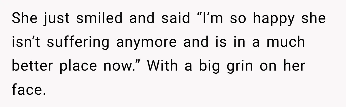 She just smiled and said “I’m so happy she isn’t suffering anymore and is in a much better place now.” With a big grin on her face.