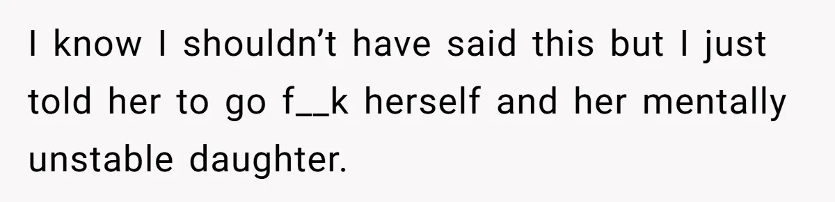 I know I shouldn’t have said this but I just told her to go f__k herself and her mentally unstable daughter.