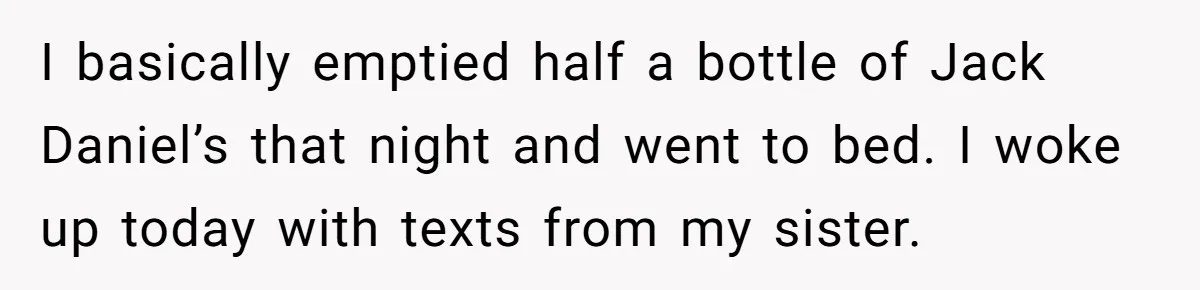 I basically emptied half a bottle of Jack Daniel’s that night and went to bed. I woke up today with texts from my sister.