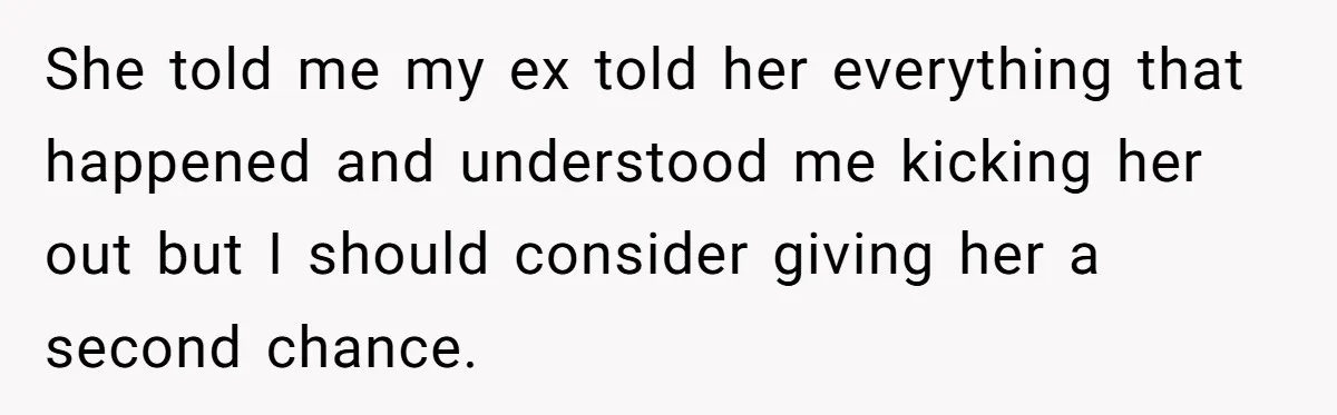 She told me my ex told her everything that happened and understood me kicking her out but I should consider giving her a second chance.