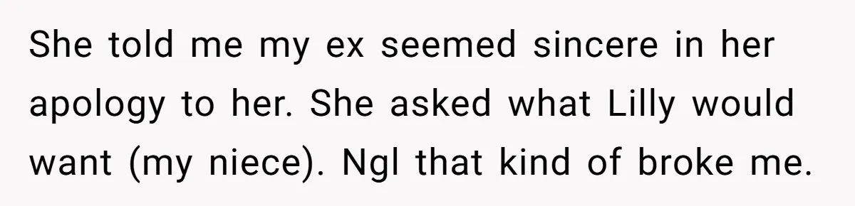 She told me my ex seemed sincere in her apology to her. She asked what Lilly would want (my niece). Ngl that kind of broke me.
