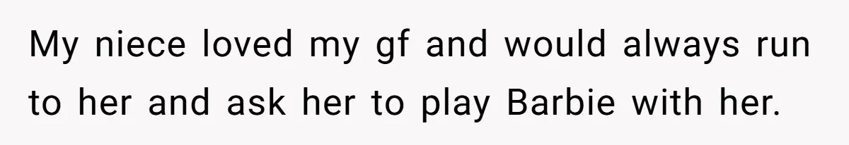 My niece loved my gf and would always run to her and ask her to play Barbie with her.
