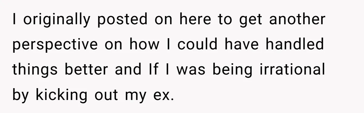 I originally posted on here to get another perspective on how I could have handled things better and If I was being irrational by kicking out my ex.