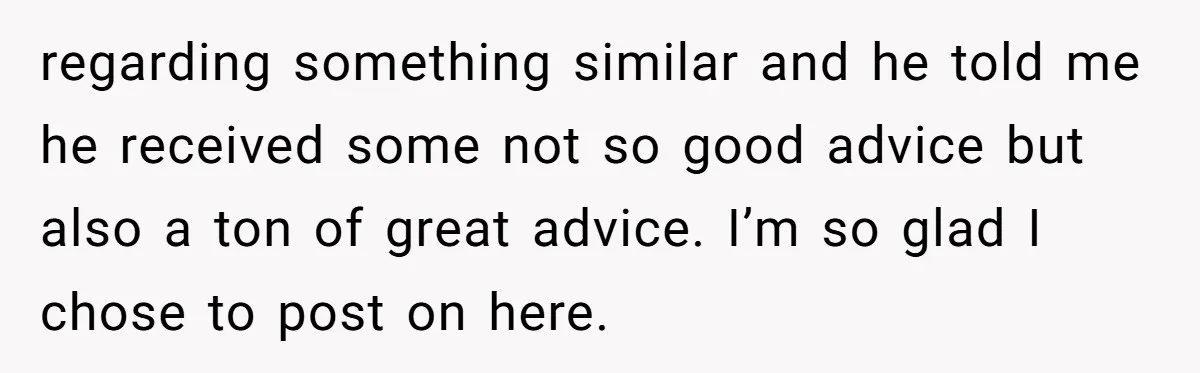 regarding something similar and he told me he received some not so good advice but also a ton of great advice. I’m so glad I chose to post on here.