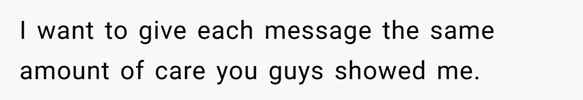 I want to give each message the same amount of care you guys showed me.