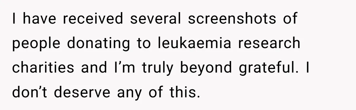I have received several screenshots of people donating to leukaemia research charities and I’m truly beyond grateful. I don’t deserve any of this.