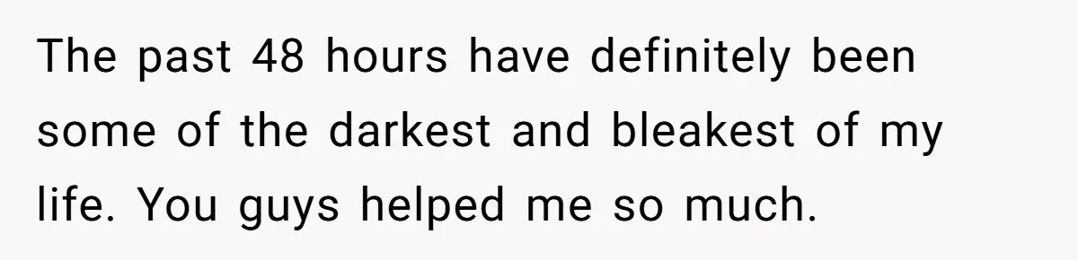 The past 48 hours have definitely been some of the darkest and bleakest of my life. You guys helped me so much.