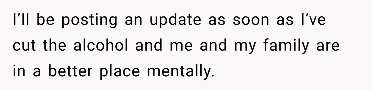 I’ll be posting an update as soon as I’ve cut the alcohol and me and my family are in a better place mentally.