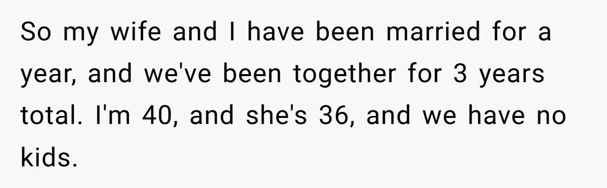 So my wife and I have been married for a year, and we've been together for 3 years total. I'm 40, and she's 36, and we have no kids.