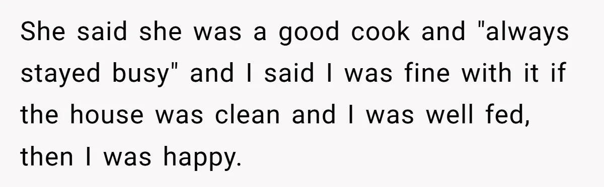 She said she was a good cook and "always stayed busy" and I said I was fine with it if the house was clean and I was well fed, then...