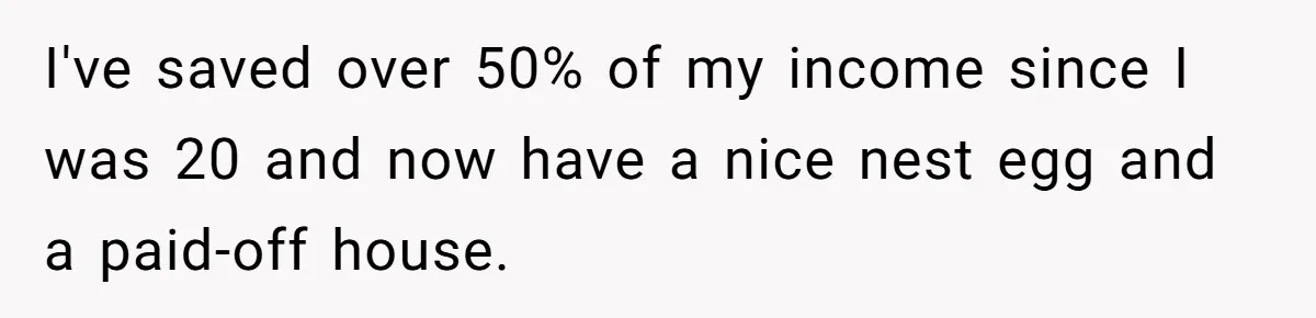 I've saved over 50% of my income since I was 20 and now have a nice nest egg and a paid-off house.